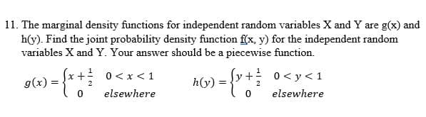 11. The marginal density functions for independent random variables X and Y are g(x) and
h(y). Find the joint probability density function f(x, y) for the independent random
variables X and Y. Your answer should be a piecewise function.
= { x + /
2
0
g(x):
0 < x < 1
elsewhere
h(y)
=
+
0
0 < y < 1
elsewhere