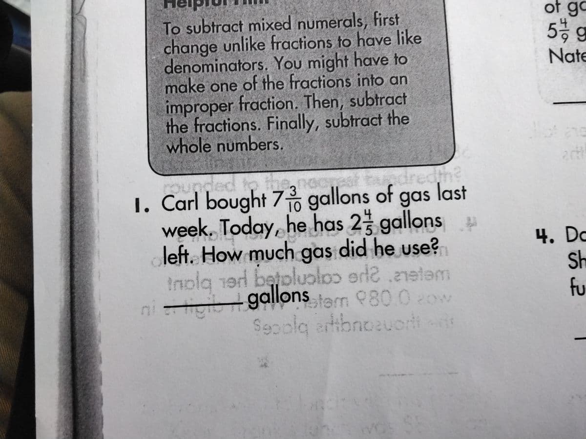 To subtract mixed numerals, first
change unlike fractions to have like
denominators. You might have to
make one of the fractions into an
improper fraction. Then, subtract
the fractions. Finally, subtract the
whole numbers.
3
10
5
wat tandredth?
last
1. Carl bought 7 gallons of gas
week. Today, he has 2 gallons
left. How much gas did he use?
inola 1er bejpluploo erl2.metam
niigi gallons stern 980.0 cow
Seoolq artibnozuori
of go
5 g
Nate
20t
4. Dc
Sh
fu