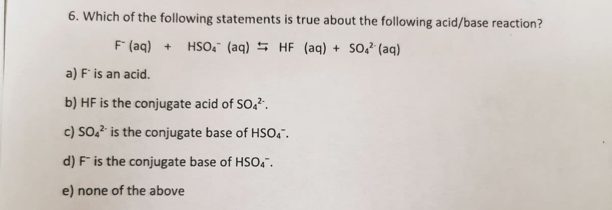 6. Which of the following statements is true about the following acid/base reaction?
F (aq) +
HSO4 (aq) 5 HF (aq) + S0,² (aq)
2-
a) F is an acid.
b) HF is the conjugate acid of SO42.
c) SO,² is the conjugate base of HSO4".
d) F¯ is the conjugate base of HSO4".
e) none of the above
