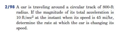 2/98 A car is traveling around a circular track of 800-ft
radius. If the magnitude of its total acceleration is
10 ft/sec² at the instant when its speed is 45 mi/hr,
determine the rate at which the car is changing its
speed.