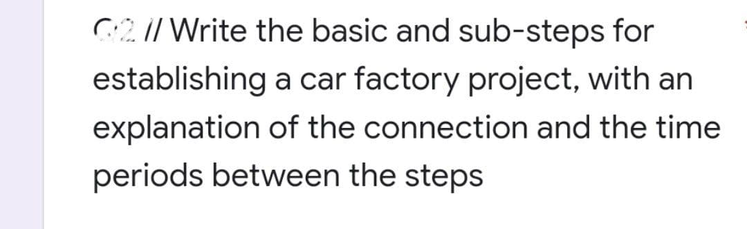 G2 // Write the basic and sub-steps for
establishing a car factory project, with an
explanation of the connection and the time
periods between the steps