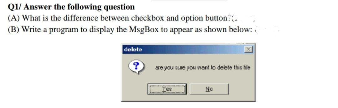 Q1/ Answer the following question
(A) What is the difference between checkbox and option button?.
(B) Write a program to display the MsgBox to appear as shown below:
delete
are you sure you want to delete this file
Yes
No