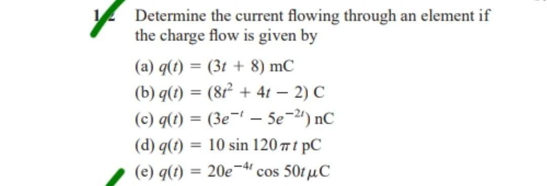 Determine the current flowing through an element if
the charge flow is given by
(a) q(t) = (3t+ 8) mC
(b) q(t) = (81² + 4t - 2) C
(c) q(t) = (3e-5e-2) nC
10 sin 120 πt pC
(d) q(t):
=
(e) q(t) = 20e-4 cos 50tμC