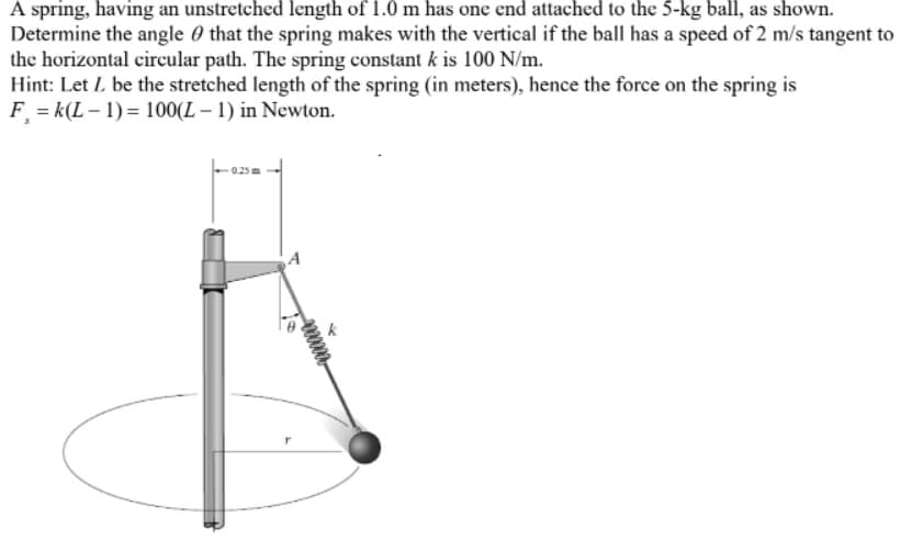 A spring, having an unstretched length of 1.0 m has one end attached to the 5-kg ball, as shown.
Determine the angle 0 that the spring makes with the vertical if the ball has a speed of 2 m/s tangent to
the horizontal circular path. The spring constant k is 100 N/m.
Hint: Let L be the stretched length of the spring (in meters), hence the force on the spring is
F = k(L – 1) = 100(L – 1) in Newton.
0.25
