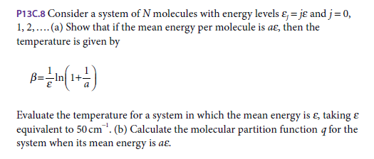 P13C.8 Consider a system of N molecules with energy levels ɛ, = jɛ and j= 0,
1, 2,...(a) Show that if the mean energy per molecule is aɛE, then the
temperature is given by
B=-In 1+
Evaluate the temperature for a system in which the mean energy is ɛ, taking ɛ
equivalent to 50 cm". (b) Calculate the molecular partition function q for the
system when its mean energy is aɛ.
