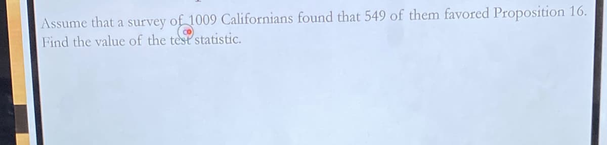 Assume that a survey of 1009 Californians found that 549 of them favored Proposition 16.
Find the value of the test statistic.
