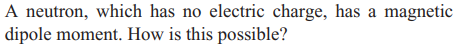 A neutron, which has no electric charge, has a magnetic
dipole moment. How is this possible?