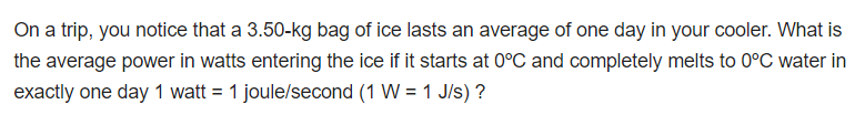 On a trip, you notice that a 3.50-kg bag of ice lasts an average of one day in your cooler. What is
the average power in watts entering the ice if it starts at 0°C and completely melts to 0°C water in
exactly one day 1 watt = 1 joule/second (1 W = 1 J/s) ?