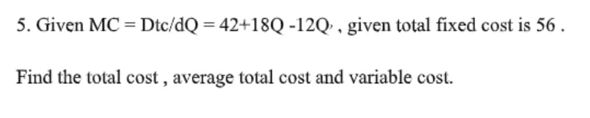 5. Given MC = Dtc/dQ = 42+18Q -12Q' , given total fixed cost is 56 .
Find the total cost , average total cost and variable cost.
