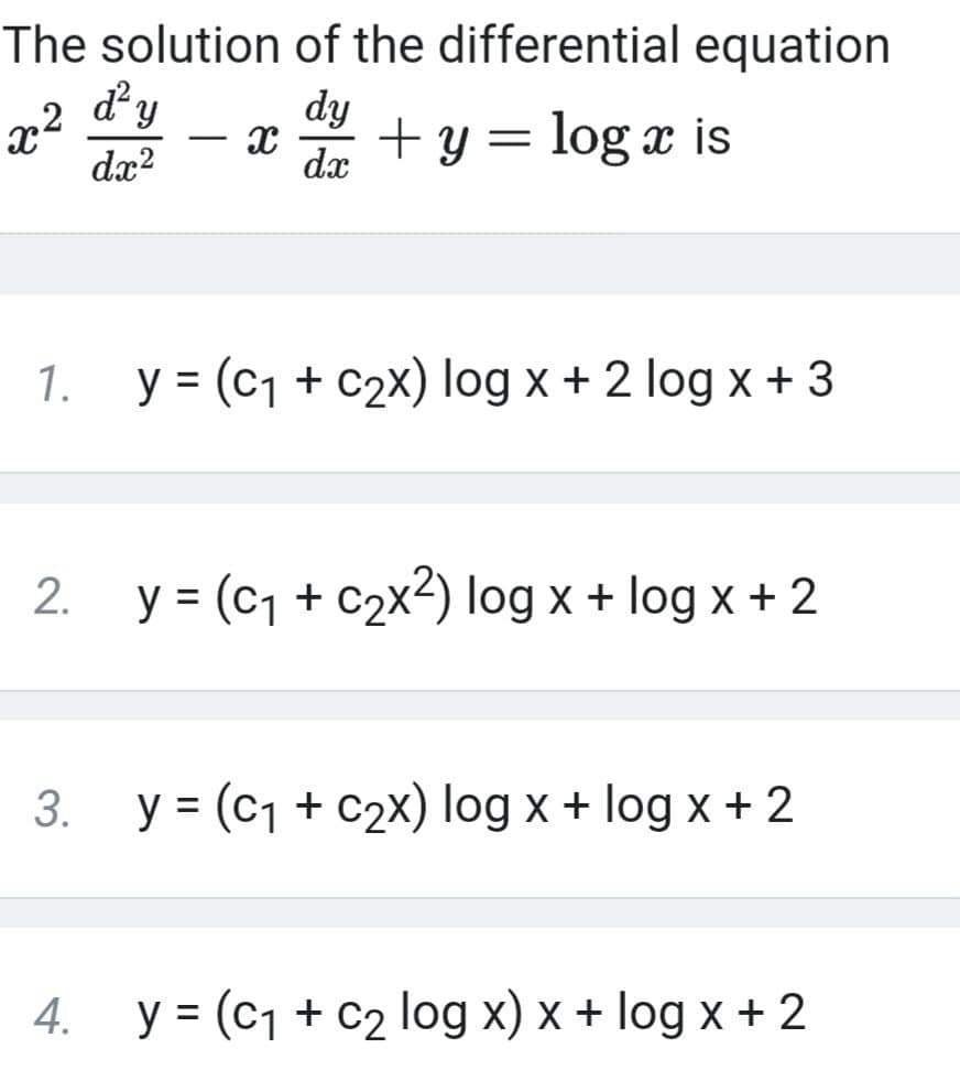The solution of the differential equation
dy
x2
dx?
dy
+ y = log x is
dx
1.
y = (c1 + c2x) log x + 2 log x + 3
2. y = (c1 + c2x2) log x + log x + 2
3. y = (c1 + c2X) log x + log x + 2
4. y = (c1 + c2 log x) x + log x + 2
