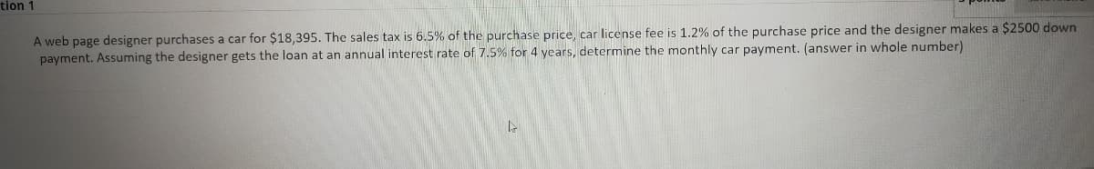 tion 1
A web page designer purchases a car for $18,395. The sales tax is 6.5% of the purchase price, car license fee is 1.2% of the purchase price and the designer makes a $2500 down
payment. Assuming the designer gets the loan at an annual interest rate of 7.5% for 4 years, determine the monthly car payment. (answer in whole number)
