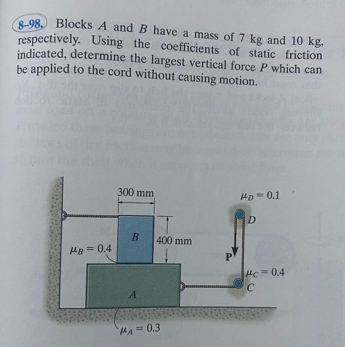 98. Blocks A and B have a mass of 7 kg and 10 kg,
respectively. Using the coefficients of static friction
indicated, determine the largest vertical force P which can
be applied to the cord without causing motion.
300 mm
MD = 0.1
400 mm
MB = 0.4
%3D
MC3D0.4
MA =0.3
%3D
