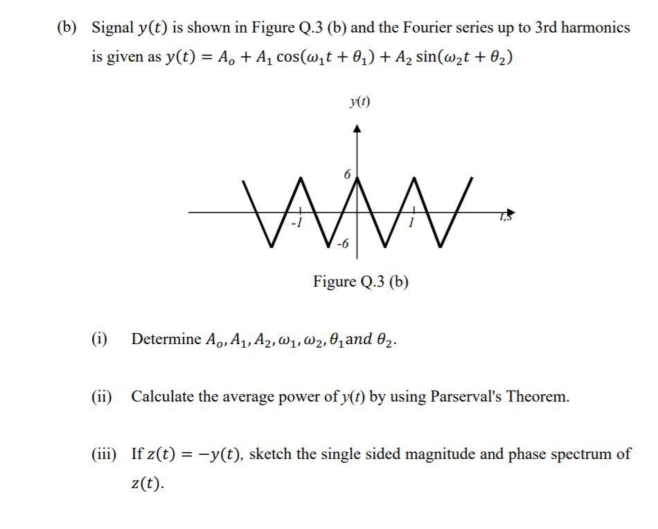 (b) Signal y(t) is shown in Figure Q.3 (b) and the Fourier series up to 3rd harmonics
is given as y(t) = A, + A, cos(@,t + 0,) + A2 sin(@,t + 02)
y(t)
Figure Q.3 (b)
(i)
Determine A., A,, A2, W1, W2, 01and 02.
(ii)
Calculate the average power of y(t) by using Parserval's Theorem.
(iii) If z(t) = -y(t), sketch the single sided magnitude and phase spectrum of
z(t).
