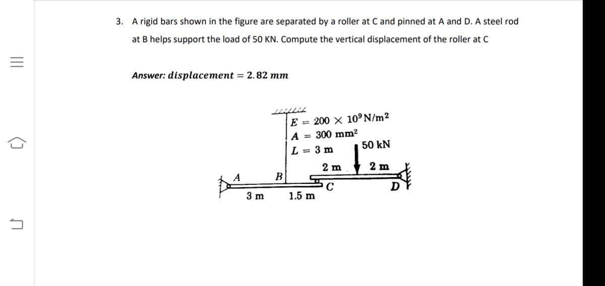 3. A rigid bars shown in the figure are separated by a roller at C and pinned at A and D. A steel rod
at B helps support the load of 50 KN. Compute the vertical displacement of the roller at C
Answer: displacement = 2.82 mm
E
200 X 10° N/m?
%3D
A = 300 mm?
50 kN
L = 3 m
2 m
2 m
A
B
3 m
1.5 m
II
()
