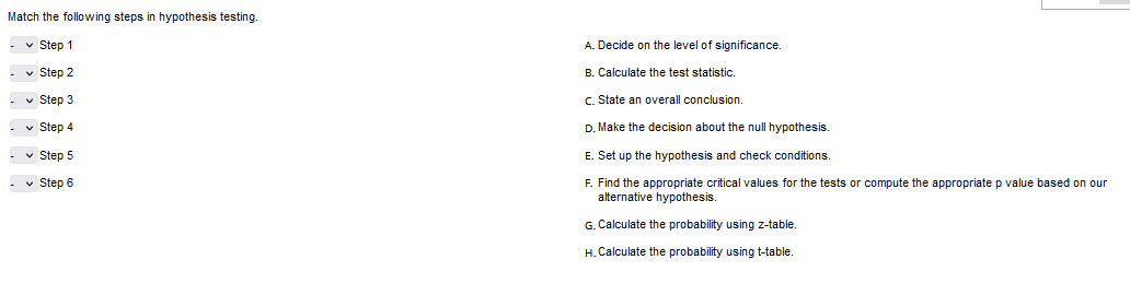 Match the following steps in hypothesis testing.
✓ Step 1
-Step 2
Step 3
Step 4
- ✓ Step 5
- ✓ Step 6
A. Decide on the level of significance.
B. Calculate the test statistic.
State an overall conclusion.
D. Make the decision about the null hypothesis.
E. Set up the hypothesis and check conditions
F. Find the appropriate critical values for the tests
alternative hypothesis.
G. Calculate the probability using z-table.
H.Calculate the probability using t-table.
compute the appropriate
value based on our