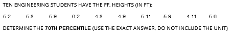 TEN ENGINEERING STUDENTS HAVE THE FF. HEIGHTS (IN FT):
5.2
5.8
6.2
4.8
4.9
5.11 5.9
4.11 5.6
DETERMINE THE 70TH PERCENTILE (USE THE EXACT ANSWER, DO NOT INCLUDE THE UNIT)
5.9