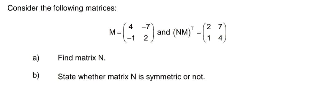 Consider the following matrices:
-7
M =
-1
(4-2) and (NM) - (34)
2 7
T
=
1
a)
Find matrix N.
b)
State whether matrix N is symmetric or not.