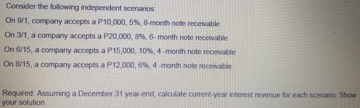 Consider the following independent scenarios:
On 9/1, company accepts a P10,000, 5%, 8-month note receivable
On 3/1, a company accepts a P20,000, 8%, 6- month note receivable
On 6/15, a company accepts a P15,000, 10%, 4 -month note receivable
On 8/15, a company accepts a P12,000, 6%, 4 -month note receivable
Required: Assuming a December 31 year-end, calculate current-year interest revenue for each scenario. Show
your solution
