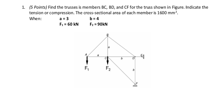 1. (5 Points) Find the trusses is members BC, BD, and CF for the truss shown in Figure. Indicate the
tension or compression. The cross-sectional area of each member is 1600 mm².
When:
a = 3
b=4
F₁ = 60 KN
F₂ =90kN
a
1
A
F₁
F₂
b
9
b