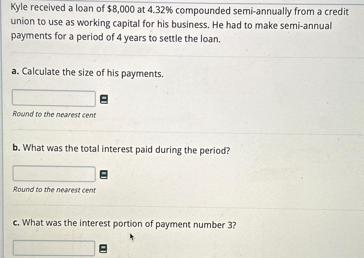 Kyle received a loan of $8,000 at 4.32% compounded semi-annually from a credit
union to use as working capital for his business. He had to make semi-annual
payments for a period of 4 years to settle the loan.
a. Calculate the size of his payments.
Round to the nearest cent
b. What was the total interest paid during the period?
Round to the nearest cent
c. What was the interest portion of payment number 3?