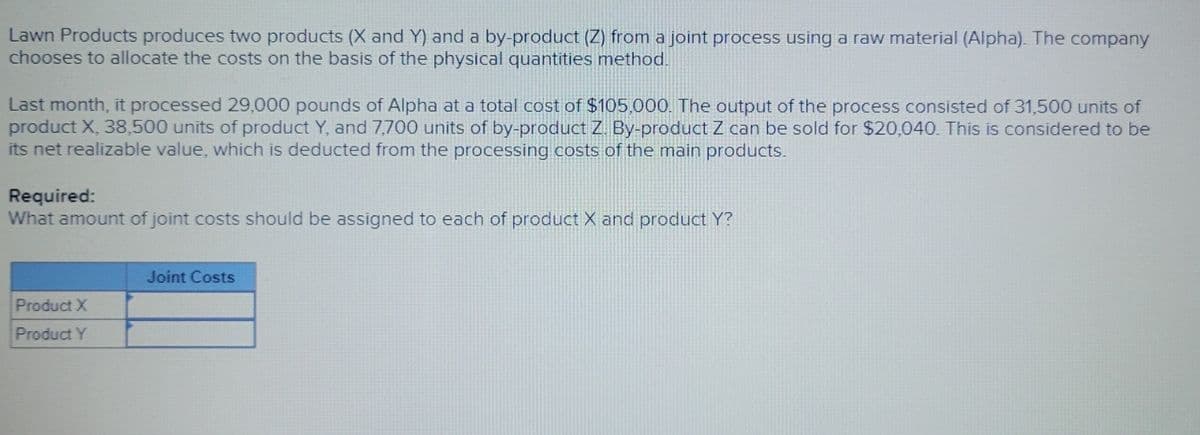 Lawn Products produces two products (X and Y) and a by-product (Z) from a joint process using a raw material (Alpha). The company
chooses to allocate the costs on the basis of the physical quantities method.
Last month, it processed 29,000 pounds of Alpha at a total cost of $105,000. The output of the process consisted of 31,500 units of
product X, 38,500 units of product Y, and 7,700 units of by-product Z By-product Z can be sold for $20,040. This is considered to be
its net realizable value, which is deducted from the processing costs of the main products.
Required:
What amount of joint costs should be assigned to each of product X and product Y?
Product X
Product Y
Joint Costs