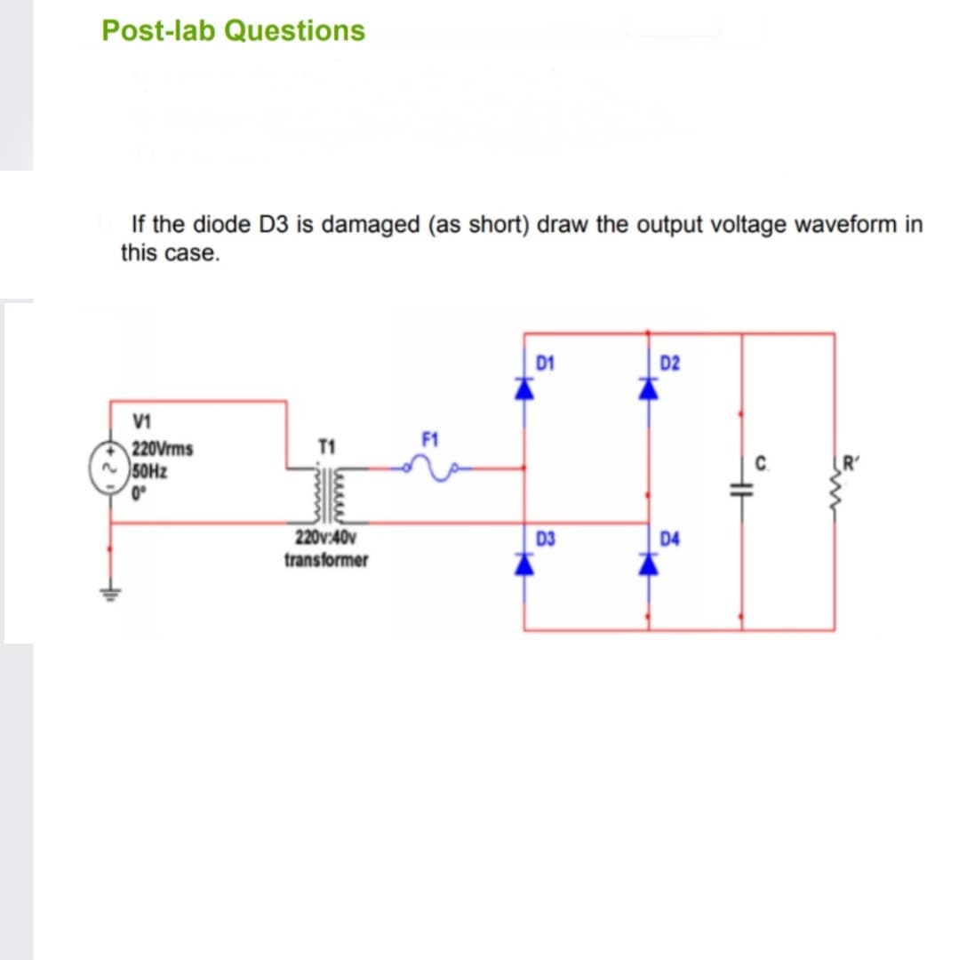 Post-lab Questions
If the diode D3 is damaged (as short) draw the output voltage waveform in
this case.
D1
D2
V1
F1
220Vrms
n 50HZ
T1
0°
220v:40v
D3
D4
transformer
