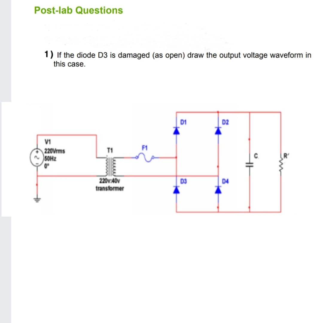 Post-lab Questions
1) If the diode D3 is damaged (as open) draw the output voltage waveform in
this case.
D1
D2
V1
F1
220Vrms
n 50HZ
T1
0°
220v:40v
D3
D4
transformer
