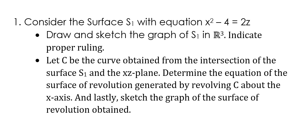 1. Consider the Surface S₁ with equation x² - 4 = 2z
• Draw and sketch the graph of S₁ in R³. Indicate
proper ruling.
• Let C be the curve obtained from the intersection of the
surface S₁ and the xz-plane. Determine the equation of the
surface of revolution generated by revolving C about the
x-axis. And lastly, sketch the graph of the surface of
revolution obtained.