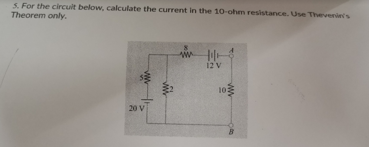 5. For the circuit below, calculate the current in the 10-ohm resistance. Use Thevenin's
Theorem only.
www
20 V
ww
8
wm|1|13
12 V
10
www
B