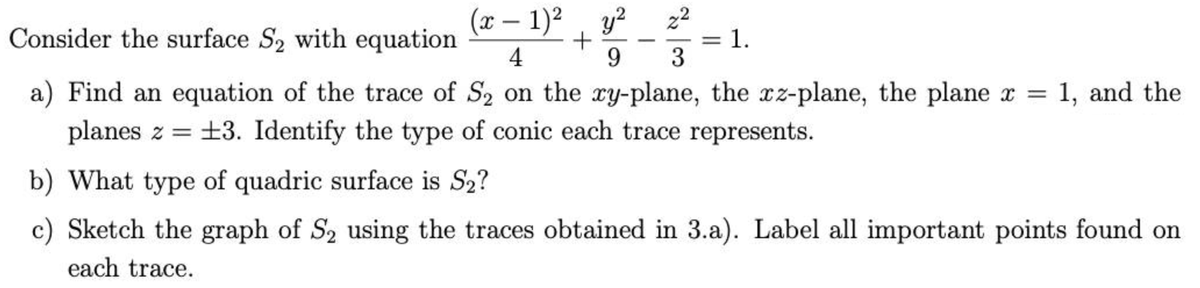 Consider the surface S₂ with equation
(x - 1)² y² 22
9 3
+
4
a) Find an equation of the trace of S₂ on the xy-plane, the xz-plane, the plane x = 1, and the
planes z = 13. Identify the type of conic each trace represents.
b) What type of quadric surface is S₂?
c) Sketch the graph of S₂ using the traces obtained in 3.a). Label all important points found on
each trace.
-
= 1.