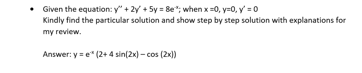 Given the equation: y' + 2y' + 5y = 8ex; when x = 0, y=0, y' = 0
Kindly find the particular solution and show step by step solution with explanations for
my review.
Answer: y = ex (2+ 4 sin(2x) - cos (2x))