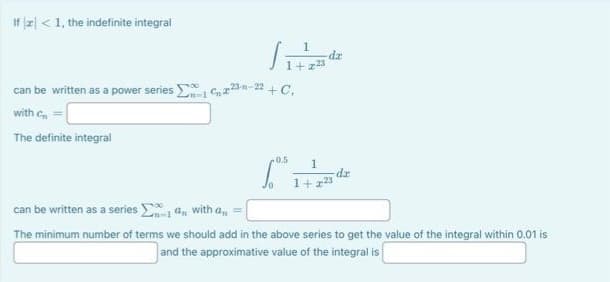 If <1, the indefinite integral
can be written as a power series 23-n-22 +C.
with C
The definite integral
1
da
+.
0.5
1
dx
1+223
can be written as a series a, with a,, =
The minimum number of terms we should add in the above series to get the value of the integral within 0.01 is
and the approximative value of the integral is