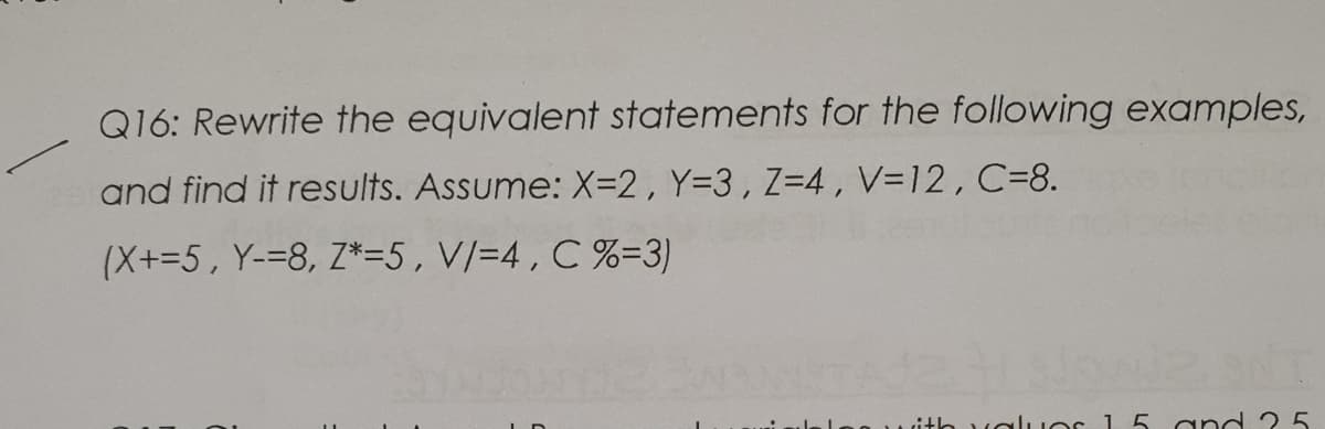 Q16: Rewrite the equivalent statements for the following examples,
and find it results. Assume: X=2, Y=3,Z=4, V=12, C=8.
(X+=5, Y-=8, Z*=5, V/=4 , C %=3)
ith valıuOs 1 5 and ? 5
