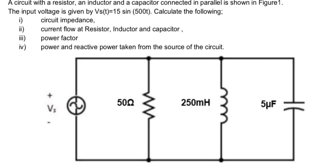 A circuit with a resistor, an inductor and a capacitor connected in parallel is shown in Figure 1.
The input voltage is given by Vs(t)=15 sin (500t). Calculate the following;
circuit impedance,
current flow at Resistor, Inductor and capacitor,
power factor
power and reactive power taken from the source of the circuit.
i)
ii)
iv)
+
Vs
5002
250mH
5μF