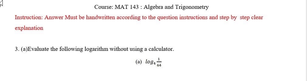 Course: MAT 143: Algebra and Trigonometry
Instruction: Answer Must be handwritten according to the question instructions and step by step clear
explanation
3. (a)Evaluate the following logarithm without using a calculator.
(a) log