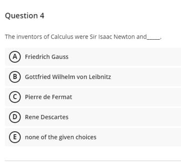 Question 4
The inventors of Calculus were Sir Isaac Newton and
A Friedrich Gauss
B Gottfried Wilhelm von Leibnitz
© Pierre de Fermat
D Rene Descartes
E none of the given choices
