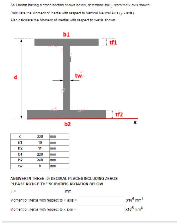 An I-beam having a cross section shown below, determine the y from the x-axis shown.
Calculate the Moment of Inertia with respect to Vertical Neutral Axis (y - axis)
Also calculate the Moment of Inertial with respect to x-axis shown.
d
d
tf1
tf2
b1
b2
tw
330 mm
10
mm
11
mm
220
mm
240
mm
9 mm
b1
28
b2
tw
mm
tfl
tf2
ANSWER IN THREE (3) DECIMAL PLACES INCLUDING ZEROS
PLEASE NOTICE THE SCIENTIFIC NOTATION BELOW
y =
Moment of inertia with respect to y axis =
Moment of inertia with respect to x axis =
X
x106 mm4
x106 mm4