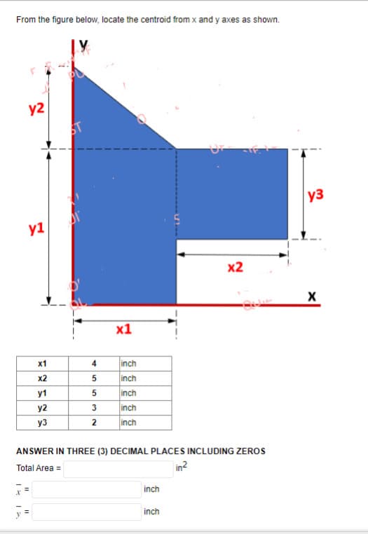 From the figure below, locate the centroid from x and y axes as shown.
y2
y1
x1
x2
y1
y2
y3
7=
y =
4
5
5
3
2
x1
inch
inch
inch
inch
inch
ANSWER IN THREE (3) DECIMAL PLACES INCLUDING ZEROS
Total Area =
inch
inch
x2
in²
y3
X