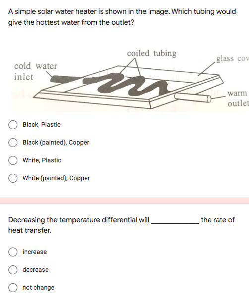 A simple solar water heater is shown in the image. Which tubing would
give the hottest water from the outlet?
coiled tubing
.glass cov
cold water
inlet
warm
outlet
Black, Plastic
Black (painted), Copper
White, Plastic
White (painted), Copper
Decreasing the temperature differential will
the rate of
heat transfer.
increase
decrease
not change
