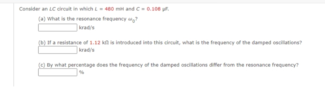 Consider an LC circuit in which L = 480 mH and C = 0.108 µF.
(a) What is the resonance frequency w,?
krad/s
(b) If a resistance of 1.12 kn is introduced into this circuit, what is the frequency of the damped oscillations?
krad/s
(c) By what percentage does the frequency of the damped oscillations differ from the resonance frequency?
%

