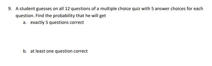 9. A student guesses on all 12 questions of a multiple choice quiz with 5 answer choices for each
question. Find the probability that he will get
a. exactly 5 questions correct
b. at least one question correct
