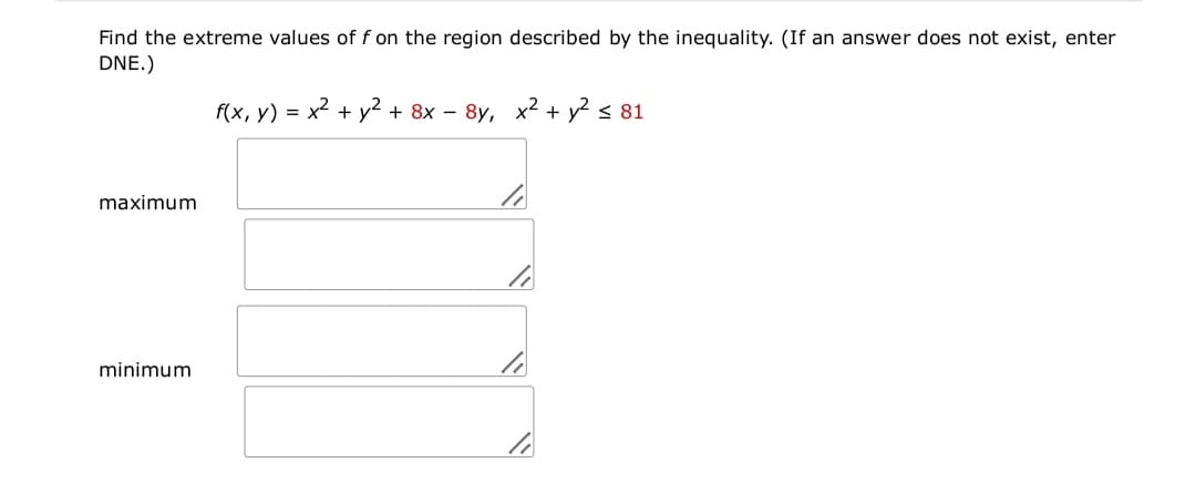 Find the extreme values of f on the region described by the inequality. (If an answer does not exist, enter
DNE.)
f(x, y) = x2 + y² + 8x – 8y, x2 + y? < 81
maximum
minimum
