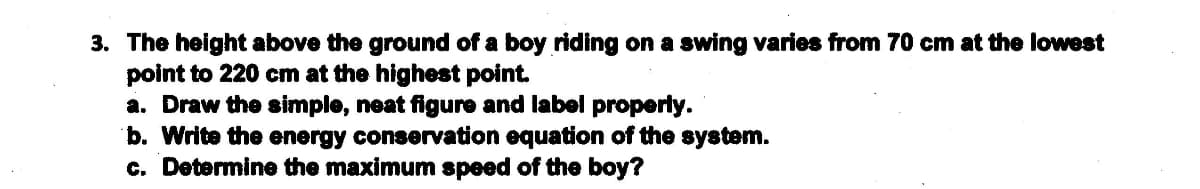 3. The height above the ground of a boy riding on a swing varies from 70 cm at the lowest
point to 220 cm at the highest point.
a. Draw the simple, neat figure and label properly.
b. Write the energy conservation equation of the system.
c. Determine the maximum speed of the boy?
