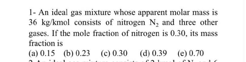 1- An ideal gas mixture whose apparent molar mass is
36 kg/kmol consists of nitrogen N₂ and three other
gases. If the mole fraction of nitrogen is 0.30, its mass
fraction is
(a) 0.15 (b) 0.23 (c) 0.30
(d) 0.39 (e) 0.70
601
CAL