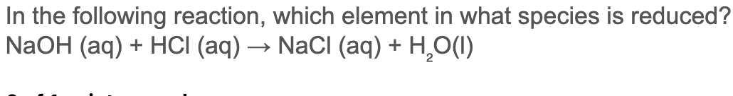 In the following reaction, which element in what species is reduced?
NaOH (aq) + HCI (aq) → NaCli (aq) + H,O(I)
