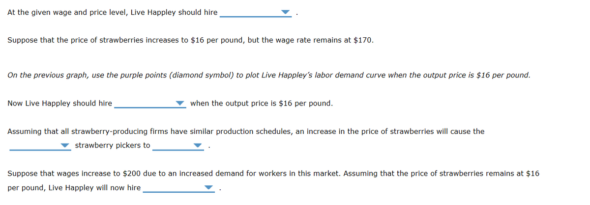 At the given wage and price level, Live Happley should hire
Suppose that the price of strawberries increases to $16 per pound, but the wage rate remains at $170.
On the previous graph, use the purple points (diamond symbol) to plot Live Happley's labor demand curve when the output price is $16 per pound.
Now Live Happley should hire
when the output price is $16 per pound.
Assuming that all strawberry-producing firms have similar production schedules, an increase in the price of strawberries will cause the
strawberry pickers to
Suppose that wages increase to $200 due to an increased demand for workers in this market. Assuming that the price of strawberries remains at $16
per pound, Live Happley will now hire