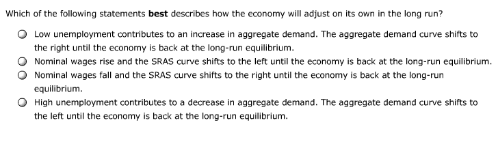 Which of the following statements best describes how the economy will adjust on its own in the long run?
Low unemployment contributes to an increase in aggregate demand. The aggregate demand curve shifts to
the right until the economy is back at the long-run equilibrium.
Nominal wages rise and the SRAS curve shifts to the left until the economy is back at the long-run equilibrium.
Nominal wages fall and the SRAS curve shifts to the right until the economy is back at the long-run
equilibrium.
High unemployment contributes to a decrease in aggregate demand. The aggregate demand curve shifts to
the left until the economy is back at the long-run equilibrium.