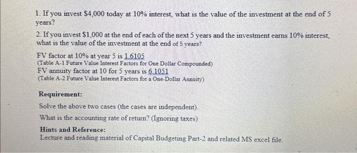 1. If you invest $4,000 today at 10% interest, what is the value of the investment at the end of 5
years?
2. If you invest $1,000 at the end of each of the next 5 years and the investment earns 10% interest,
what is the value of the investment at the end of 5 years?
FV factor at 10% at year 5 is 1.6105
(Table A-1 Future Value Interest Factors for One Dollar Compounded)
FV annuity factor at 10 for 5 years is 6.1051
(Table A-2 Future Value Interest Factors for a One-Dollar Annuity)
Requirement:
Solve the above two cases (the cases are independent).
What is the accounting rate of return? (Ignoring taxes)
Hints and Reference:
Lecture and reading material of Capital Budgeting Part-2 and related MS excel file.