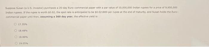 Suppose Susan (a U.S. investor) purchases a 20-day Euro-commercial paper with a par value of 10,000,000 Indian rupees for a price of 9,950,000
Indian rupees. If the rupee is worth $0.02, the spot rate is anticipated to be $0.021800 per rupee at the end of maturity, and Susan holds the Euro-
commercial paper until then, assuming a 360 day year, the effective yield is:
17.35%
18.48%
18.86%
19.05%