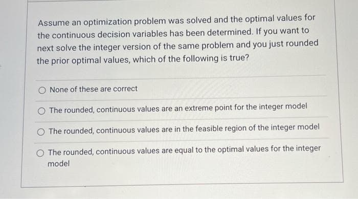 Assume an optimization problem was solved and the optimal values for
the continuous decision variables has been determined. If you want to
next solve the integer version of the same problem and you just rounded
the prior optimal values, which of the following is true?
O None of these are correct
O The rounded, continuous values are an extreme point for the integer model
The rounded, continuous values are in the feasible region of the integer model
O The rounded, continuous values are equal to the optimal values for the integer
model